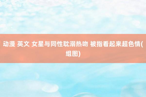 动漫 英文 女星与同性耽溺热吻 被指看起来超色情(组图)