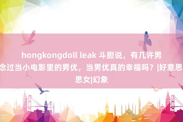 hongkongdoll leak 斗胆说，有几许男性幻念念过当小电影里的男优，当男优真的幸福吗？|好意思女|幻象