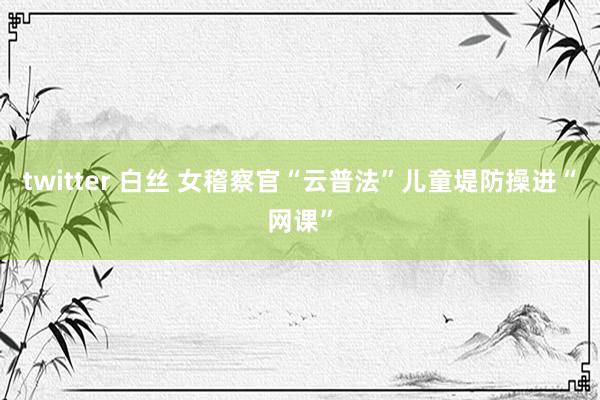 twitter 白丝 女稽察官“云普法”儿童堤防操进“网课”