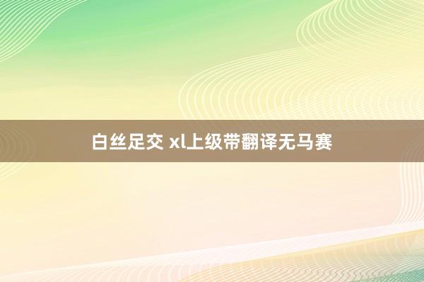 白丝足交 xl上级带翻译无马赛