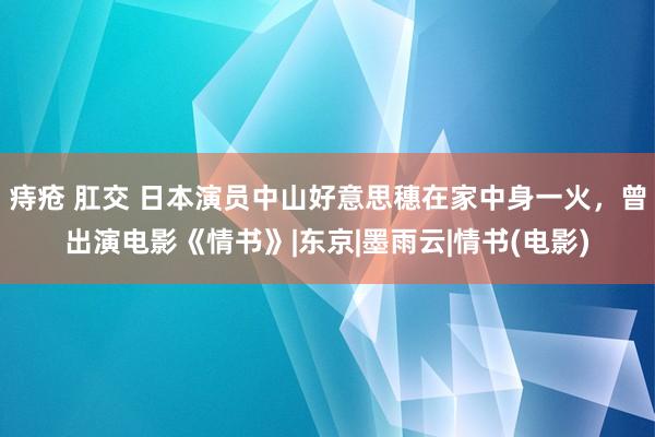 痔疮 肛交 日本演员中山好意思穗在家中身一火，曾出演电影《情书》|东京|墨雨云|情书(电影)