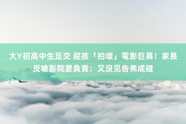 大Y初高中生足交 屁孩「拍壞」電影巨幕！家長反嗆影院要負責：又沒见告弗成碰