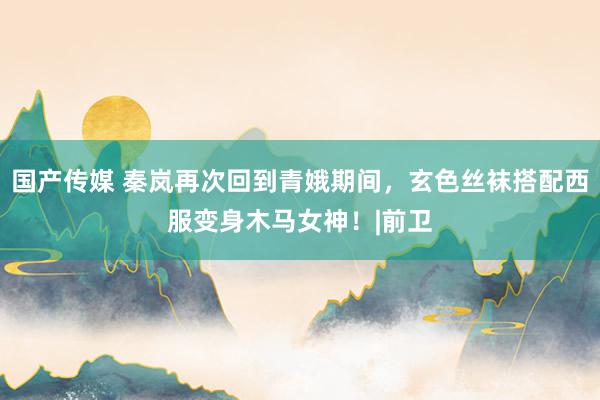 国产传媒 秦岚再次回到青娥期间，玄色丝袜搭配西服变身木马女神！|前卫