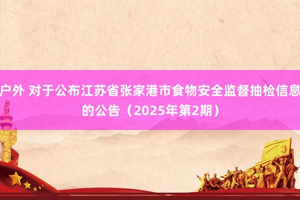 户外 对于公布江苏省张家港市食物安全监督抽检信息的公告（2025年第2期）