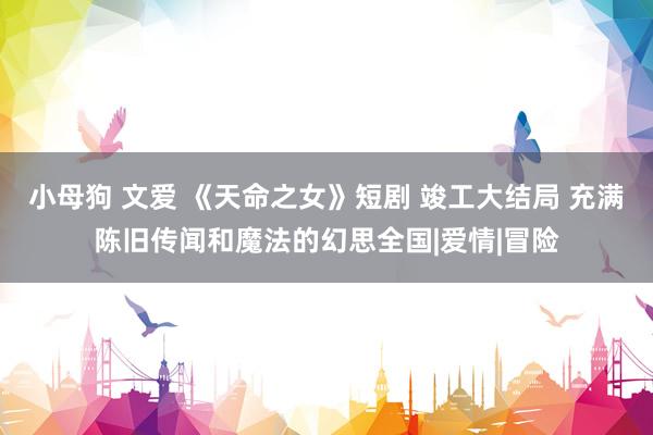 小母狗 文爱 《天命之女》短剧 竣工大结局 充满陈旧传闻和魔法的幻思全国|爱情|冒险