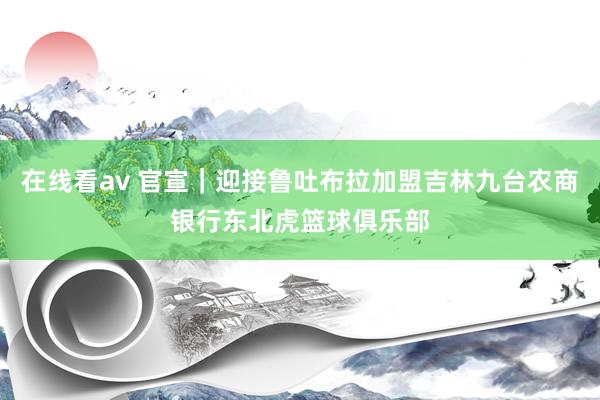 在线看av 官宣｜迎接鲁吐布拉加盟吉林九台农商银行东北虎篮球俱乐部