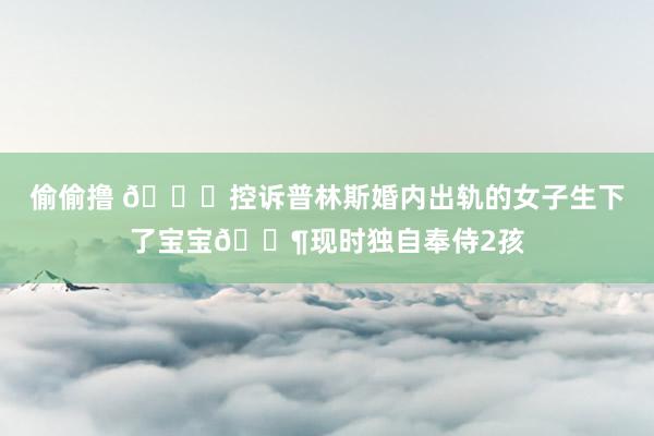 偷偷撸 👀控诉普林斯婚内出轨的女子生下了宝宝👶现时独自奉侍2孩