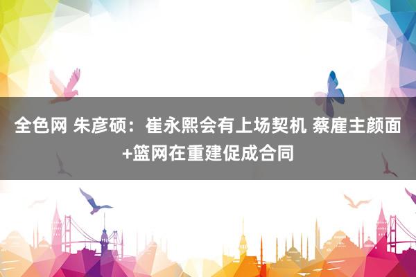 全色网 朱彦硕：崔永熙会有上场契机 蔡雇主颜面+篮网在重建促成合同