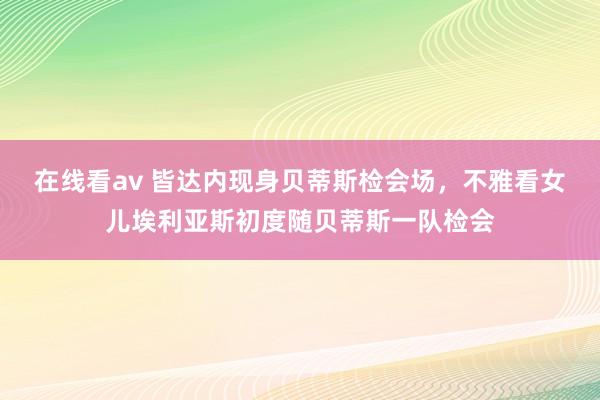 在线看av 皆达内现身贝蒂斯检会场，不雅看女儿埃利亚斯初度随贝蒂斯一队检会