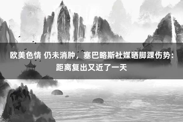 欧美色情 仍未消肿，塞巴略斯社媒晒脚踝伤势：距离复出又近了一天