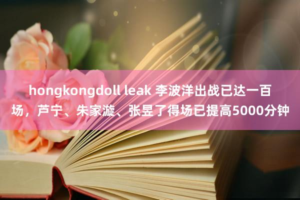 hongkongdoll leak 李波洋出战已达一百场，芦宁、朱家漩、张昱了得场已提高5000分钟