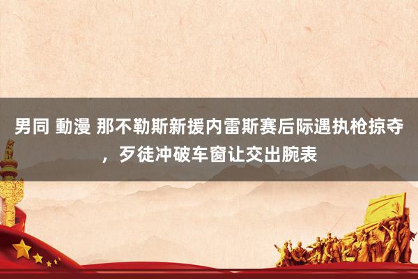 男同 動漫 那不勒斯新援内雷斯赛后际遇执枪掠夺，歹徒冲破车窗让交出腕表