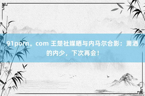 91porn。com 王楚社媒晒与内马尔合影：萧洒的内少，下次再会！