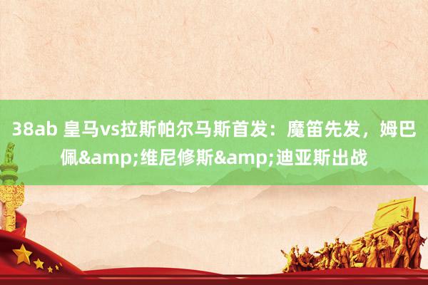 38ab 皇马vs拉斯帕尔马斯首发：魔笛先发，姆巴佩&维尼修斯&迪亚斯出战