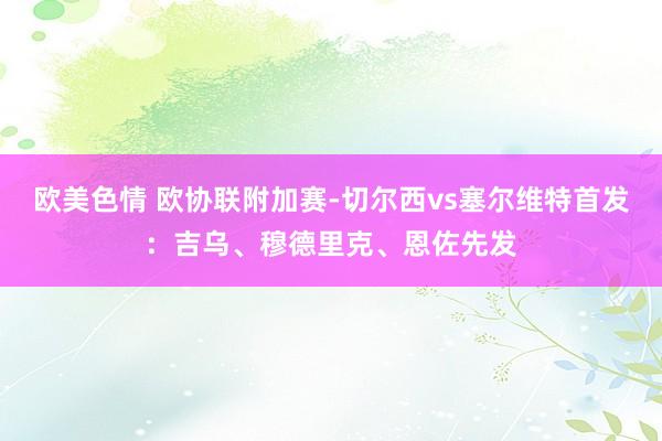 欧美色情 欧协联附加赛-切尔西vs塞尔维特首发：吉乌、穆德里克、恩佐先发