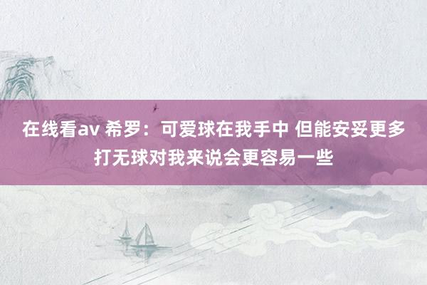 在线看av 希罗：可爱球在我手中 但能安妥更多打无球对我来说会更容易一些