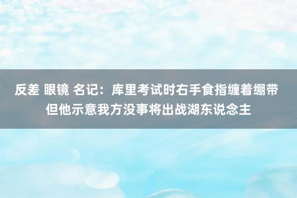 反差 眼镜 名记：库里考试时右手食指缠着绷带 但他示意我方没事将出战湖东说念主