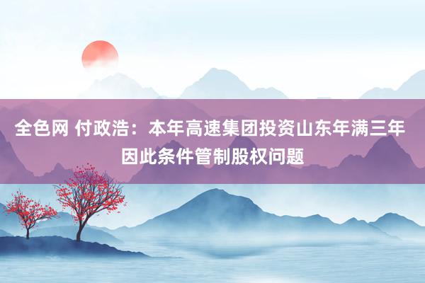 全色网 付政浩：本年高速集团投资山东年满三年 因此条件管制股权问题