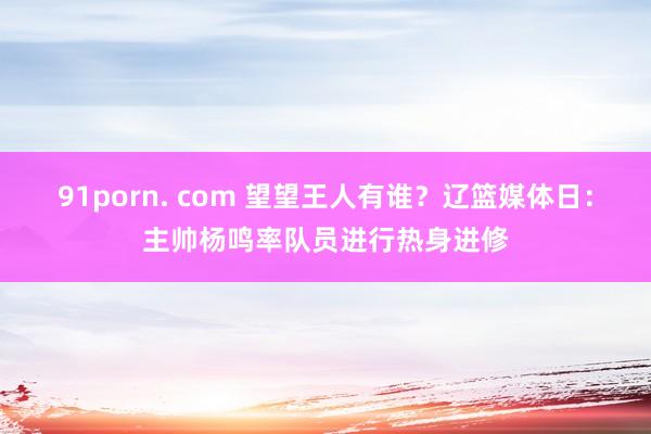 91porn. com 望望王人有谁？辽篮媒体日：主帅杨鸣率队员进行热身进修