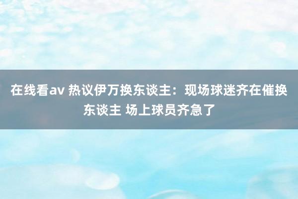 在线看av 热议伊万换东谈主：现场球迷齐在催换东谈主 场上球员齐急了