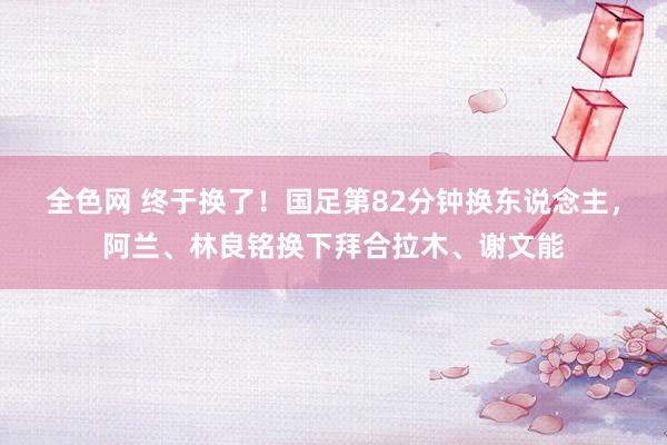 全色网 终于换了！国足第82分钟换东说念主，阿兰、林良铭换下拜合拉木、谢文能