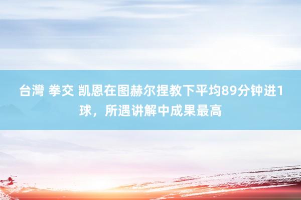 台灣 拳交 凯恩在图赫尔捏教下平均89分钟进1球，所遇讲解中成果最高