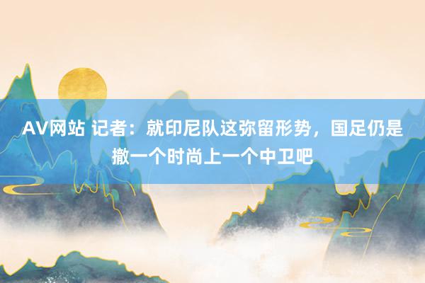 AV网站 记者：就印尼队这弥留形势，国足仍是撤一个时尚上一个中卫吧