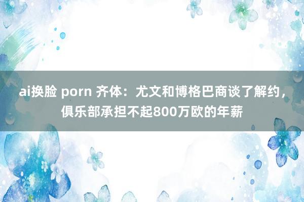 ai换脸 porn 齐体：尤文和博格巴商谈了解约，俱乐部承担不起800万欧的年薪