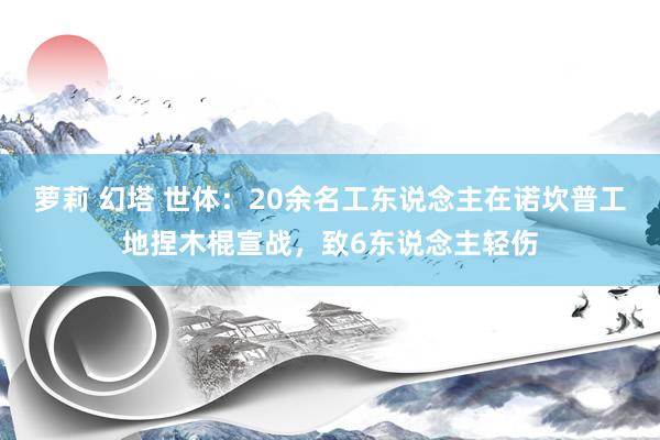 萝莉 幻塔 世体：20余名工东说念主在诺坎普工地捏木棍宣战，致6东说念主轻伤