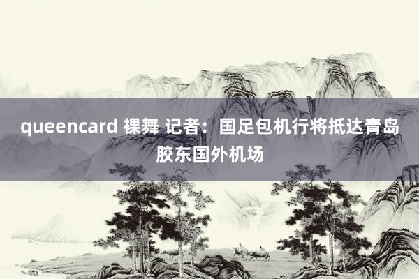 queencard 裸舞 记者：国足包机行将抵达青岛胶东国外机场