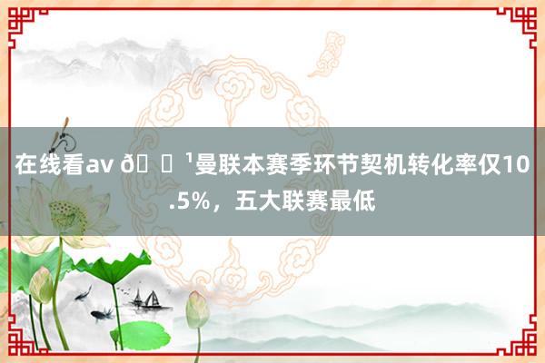 在线看av 🏹曼联本赛季环节契机转化率仅10.5%，五大联赛最低