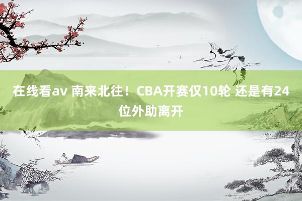 在线看av 南来北往！CBA开赛仅10轮 还是有24位外助离开