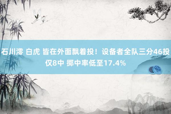 石川澪 白虎 皆在外面飘着投！设备者全队三分46投仅8中 掷中率低至17.4%