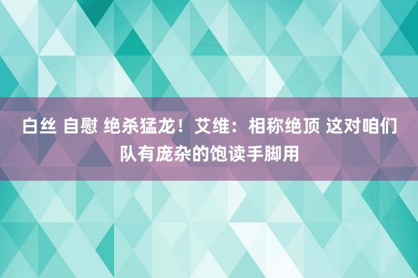 白丝 自慰 绝杀猛龙！艾维：相称绝顶 这对咱们队有庞杂的饱读手脚用