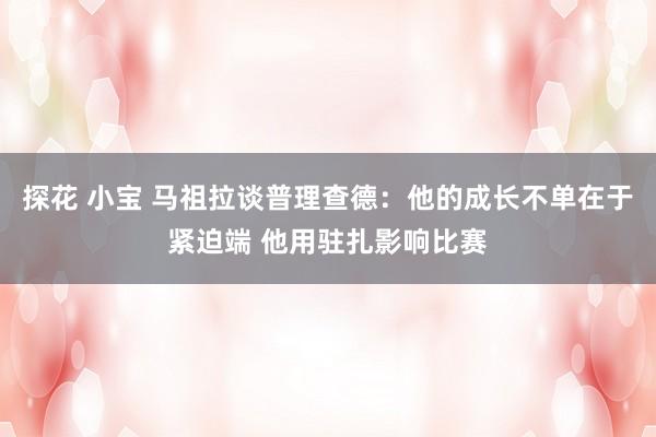 探花 小宝 马祖拉谈普理查德：他的成长不单在于紧迫端 他用驻扎影响比赛