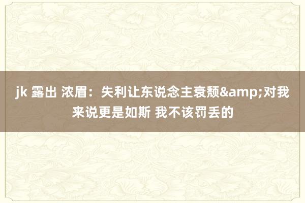 jk 露出 浓眉：失利让东说念主衰颓&对我来说更是如斯 我不该罚丢的