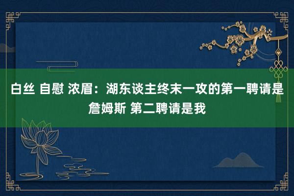 白丝 自慰 浓眉：湖东谈主终末一攻的第一聘请是詹姆斯 第二聘请是我