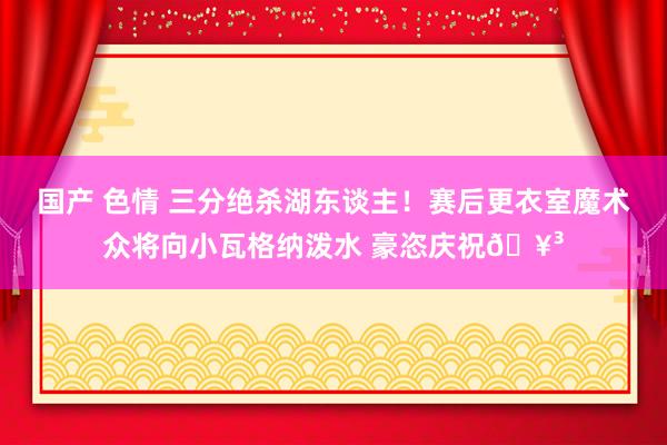 国产 色情 三分绝杀湖东谈主！赛后更衣室魔术众将向小瓦格纳泼水 豪恣庆祝🥳