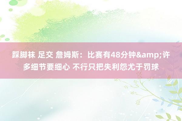 踩脚袜 足交 詹姆斯：比赛有48分钟&许多细节要细心 不行只把失利怨尤于罚球