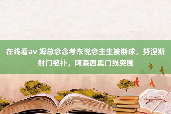 在线看av 姆总念念考东说念主生被断球，努涅斯射门被扑，阿森西奥门线突围