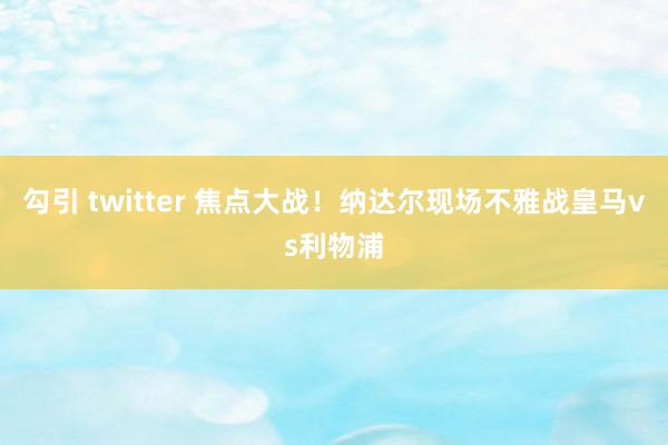 勾引 twitter 焦点大战！纳达尔现场不雅战皇马vs利物浦