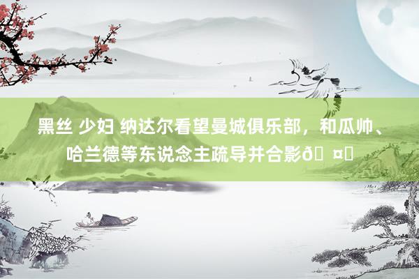 黑丝 少妇 纳达尔看望曼城俱乐部，和瓜帅、哈兰德等东说念主疏导并合影🤝