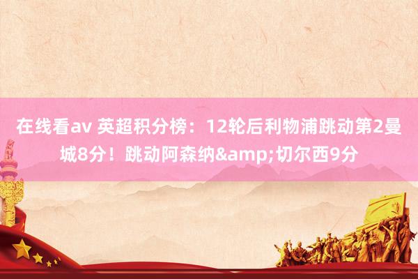 在线看av 英超积分榜：12轮后利物浦跳动第2曼城8分！跳动阿森纳&切尔西9分