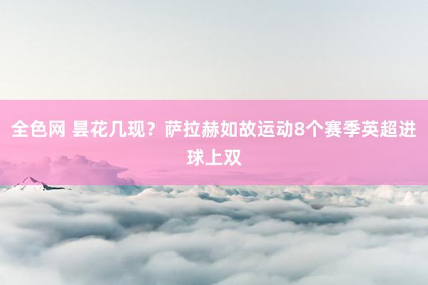 全色网 昙花几现？萨拉赫如故运动8个赛季英超进球上双