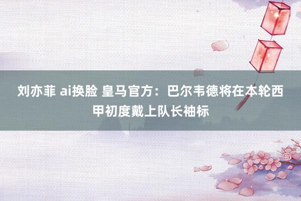 刘亦菲 ai换脸 皇马官方：巴尔韦德将在本轮西甲初度戴上队长袖标