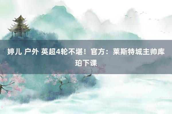 婷儿 户外 英超4轮不堪！官方：莱斯特城主帅库珀下课