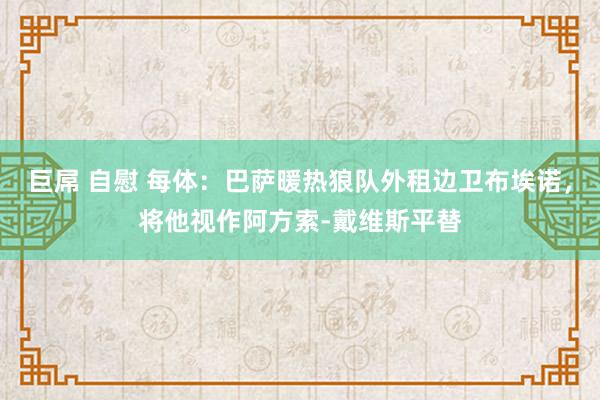 巨屌 自慰 每体：巴萨暖热狼队外租边卫布埃诺，将他视作阿方索-戴维斯平替
