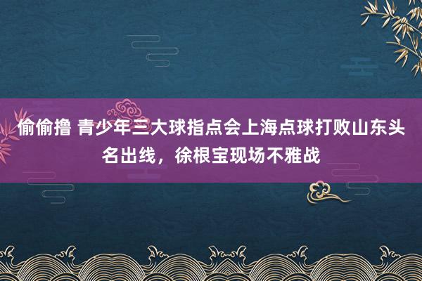 偷偷撸 青少年三大球指点会上海点球打败山东头名出线，徐根宝现场不雅战