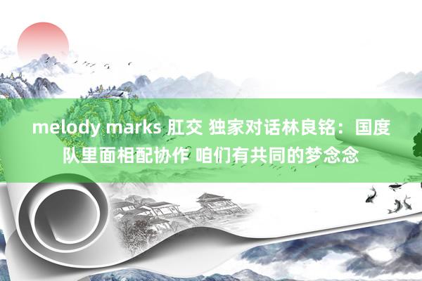 melody marks 肛交 独家对话林良铭：国度队里面相配协作 咱们有共同的梦念念