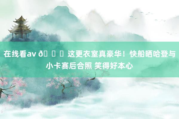 在线看av 😝这更衣室真豪华！快船晒哈登与小卡赛后合照 笑得好本心
